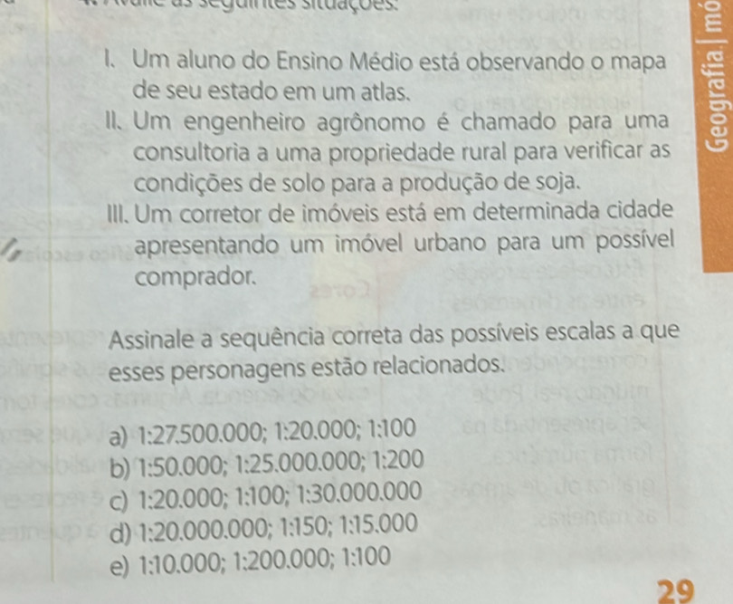 seguintes situações
I. Um aluno do Ensino Médio está observando o mapa
de seu estado em um atlas.
II. Um engenheiro agrônomo é chamado para uma
consultoria a uma propriedade rural para verificar as
condições de solo para a produção de soja.
III. Um corretor de imóveis está em determinada cidade
apresentando um imóvel urbano para um possível
comprador.
Assinale a sequência correta das possíveis escalas a que
esses personagens estão relacionados.
a) 1:27.500.000; 1:20.000; 1:100
b) 1:50.000; 1:25.000.000; 1:200
c) 1:20.000; 1:100; 1:30.000.000
d) 1:20.000.000; 1:150; 1:15.000
e) 1:10.000; 1:200.000; 1:100
29