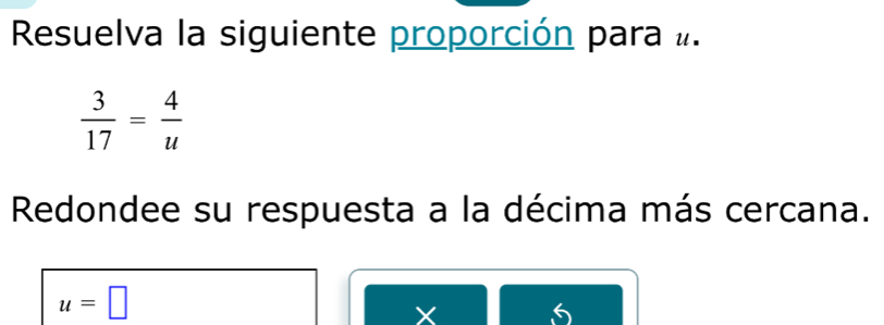 Resuelva la siguiente proporción para #.
 3/17 = 4/u 
Redondee su respuesta a la décima más cercana.
u=□
X 6