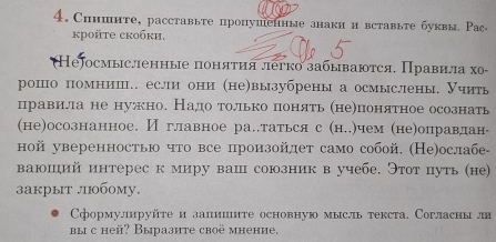 4, Спншнте, расставьте пропушенные знаки и вставыте буквы. Рас- 
kрoйte скобκи. 
Неjосмысленные поняτия леγко забываются, Правила хο- 
рошо помнии.. если они (не)вызубрены а осмыслены. Учить 
правила не нужно. Надо только понять (не)понятное осознать 
(не)осознанное. И главное ра..таться с (н..)чем (не)оправдан- 
ной уверенностью что все произойлет само собой. (Не)ослабе- 
ваюший интерес к миру ваш союзник в учебе. Этот путь (не) 
закрыт .0бому. 
Сформулируйте и залииите основную мысль текста. Согласны ли 
вы с heй? Выразите своë мнение,