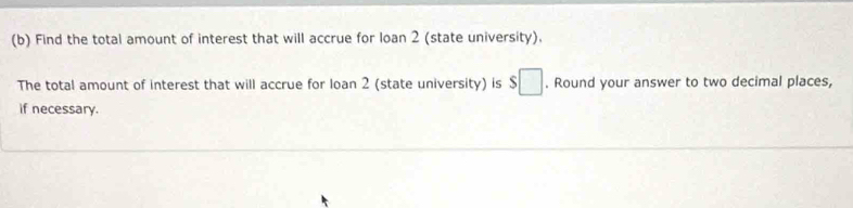 Find the total amount of interest that will accrue for loan 2 (state university). 
The total amount of interest that will accrue for loan 2 (state university) is $□. Round your answer to two decimal places, 
if necessary.