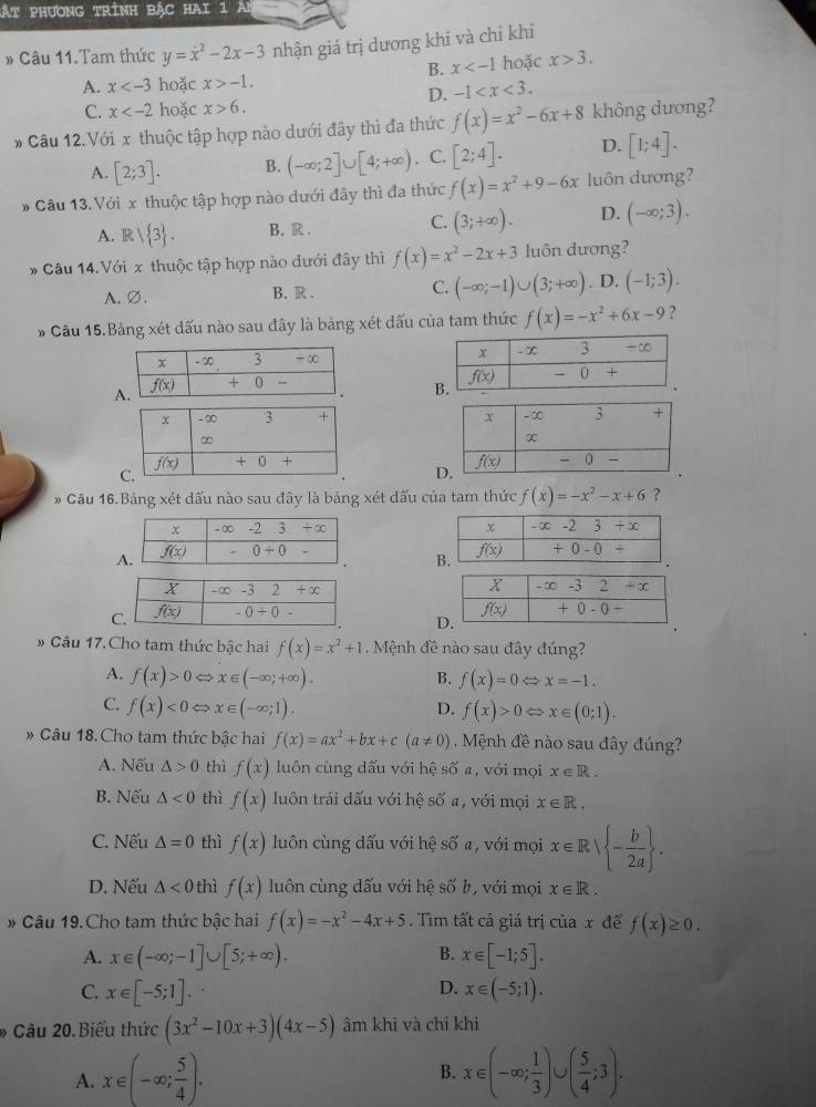 ật phương trình bậc hai 1 A
# Câu 11.Tam thức y=x^2-2x-3 nhận giá trị dương khi và chỉ khi
B. x hoặc x>3.
A. x hoặc x>-1.
D. -1
C. x hoặc x>6.
* Câu 12.Với x thuộc tập hợp nào dưới đây thì đa thức f(x)=x^2-6x+8 không dương?
A. [2;3]. B. (-∈fty ;2]∪ [4;+∈fty ). C. [2;4]. D. [1;4].
* Câu 13.Với x thuộc tập hợp nào dưới đây thì đa thức f(x)=x^2+9-6x luôn dương?
C.
A. Rsqrt( 3) . B. R . (3;+∈fty ). D. (-∈fty ;3).
Câu 14.Với x thuộc tập hợp nào dưới đây thì f(x)=x^2-2x+3 luôn dương?
A.Ø. B. R . C. (-∈fty ;-1)∪ (3;+∈fty ) . D. (-1;3).
# Cầu 15.Bảng xét dấu nào sau đây là bảng xét dấu của tam thức f(x)=-x^2+6x-9 ?
 
 
 
* Cầu 16.Bảng xét dấu nào sau đây là bảng xét dấu của tam thức f(x)=-x^2-x+6 ?
 
 
# Câu 17. Cho tam thức bậc hai f(x)=x^2+1. Mệnh đề nào sau đây đúng?
A. f(x)>0Leftrightarrow x∈ (-∈fty ;+∈fty ).
B. f(x)=0Leftrightarrow x=-1.
C. f(x)<0</tex> x∈ (-∈fty ;1). D. f(x)>0Leftrightarrow x∈ (0;1).
* Câu 18. Cho tam thức bậc hai f(x)=ax^2+bx+c(a!= 0) Mệnh đề nào sau đây đúng?
A. Nếu △ >0 thì f(x) luôn cùng dấu với hệ shat Oa với mọi x∈ R.
B. Nếu △ <0</tex> thì f(x) luôn trái đấu với hệ số a, với mọi x∈ R.
C. Nếu △ =0 thì f(x) luôn cùng dấu với hệ số a, với mọi x∈ Rsqrt(-frac b)2a .
D. Nếu △ <0</tex> thì f(x) luôn cùng dấu với hệ số b, với mọi x∈ R.
» Câu 19. Cho tam thức bậc hai f(x)=-x^2-4x+5. Tìm tất cả giá trị của x đế f(x)≥ 0.
B.
A. x∈ (-∈fty ;-1]∪ [5;+∈fty ). x∈ [-1;5].
D.
C. x∈ [-5;1]. x∈ (-5;1).
* Câu 20.Biểu thức (3x^2-10x+3)(4x-5) âm khi và chi khi
A. x∈ (-∈fty ; 5/4 ). x∈ (-∈fty ; 1/3 )∪ ( 5/4 ;3).
B.