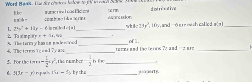 Word Bank. Use the choices below to fill in each blank. Some thoice
like numerical coefficient term distributive
unlike combine like terms expression
1. 23y^2+10y-6 is called a(n) _ while 23y^2 , 10y, and −6 are each called a(n) _
2. To simplify x+4x , we_ .
3. The term y has an understood _of 1.
4. The terms 7z and 7y are_ terms and the terms 7z and −z are _t
5. For the term - 1/2 xy^2 , the number - 1/2  is the _.
6. 5(3x-y) equals 15x-5y by the _property.