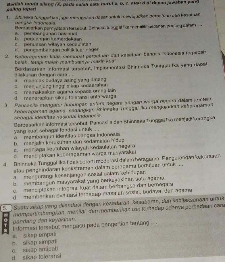 Berilah tanda silang (X) pada salah satu huruf a, b, c, atau d di depan jawaban yang
paling tepat!
1. Bhineka tunggal Ika juga merupakan dasar untuk-mewujudkan persatuan dan kesatuan
bangsa Indonesia
Berdasarkan pernyataan tersebut, Bhineka tunggal Ika memiliki peranan penting dalam ....
a. pembangunan nasional
b. perjuangan kemerdekaan
c. perluasan wilayah kedaulatan
d. pengembangan politik luar negeri
2. Keberagaman tidak membuat persatuan dan kesatuan bangsa Indonesia terpecah
belah, tetapi malah membuatnya makin kuat.
Berdasarkan informasi tersebut, implementasi Bhinneka Tunggal Ika yang dapat
dilakukan dengan cara ....
a. menolak budaya asing yang datang
b. menjunjung tinggi sikap kedaerahan
c. memaksakan agama kepada orang lain
d. menerapkan sikap toleransi antarwarga
3. Pancasila mengatur hubungan antara negara dengan warga negara dalam konteks
keberagaman agama, sedangkan Bhinneka Tunggal Ika mengajarkan keberagaman
sebagai identitas nasional Indonesia.
Berdasarkan informasi tersebut, Pancasila dan Bhinneka Tunggal Ika menjadi kerangka
yang kuat sebagai fondasi untuk ....
a. membangun identitas bangsa Indonesia
b. menjalin kerukuhan dan kedamaian hidup
c. menjaga keutuhan wilayah kedaulatan negara
d. menciptakan keberagaman warga masyarakat
4. Bhinneka Tunggal Ika tidak berarti moderasi dalam beragama. Pengurangan kekerasan
atau penghindaran keekstreman dalam beragama bertujuan untuk ....
a. mengurangi kesenjangan sosial dalam kehidupan
b. membangun masyarakat yang berkeyakinan satu agama
c. menciptakan integrasi kuat dalam berbangsa dan bernegara
d. memberikan evaluasi terhadap masalah sosial, budaya, dan agama
5.   Suatu sikap yang dilandasi dengan kesadaran, kesabaran, dan kebijaksanaan untuk
H mempertimbangkan, menilai, dan memberikan izin terhadap adanya perbedaan cara
0
T pandang dan keyakinan.
s Informasi tersebut mengacu pada pengertian tentang ....
a. sikap empati
b. sikap simpati
c. sikap antipati
d. sikap toleransi