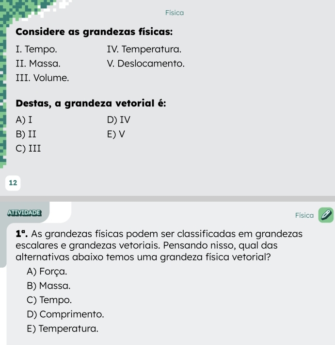 Física
Considere as grandezas físicas:
I. Tempo. IV. Temperatura.
II. Massa. V. Deslocamento.
III. Volume.
Destas, a grandeza vetorial é:
A) I D) IV
B) II E) V
C) III
12
ATIVIDADE Física
1° As grandezas físicas podem ser classificadas em grandezas
escalares e grandezas vetoriais. Pensando nisso, qual das
alternativas abaixo temos uma grandeza física vetorial?
A) Força.
B) Massa.
C) Tempo.
D) Comprimento.
E) Temperatura.