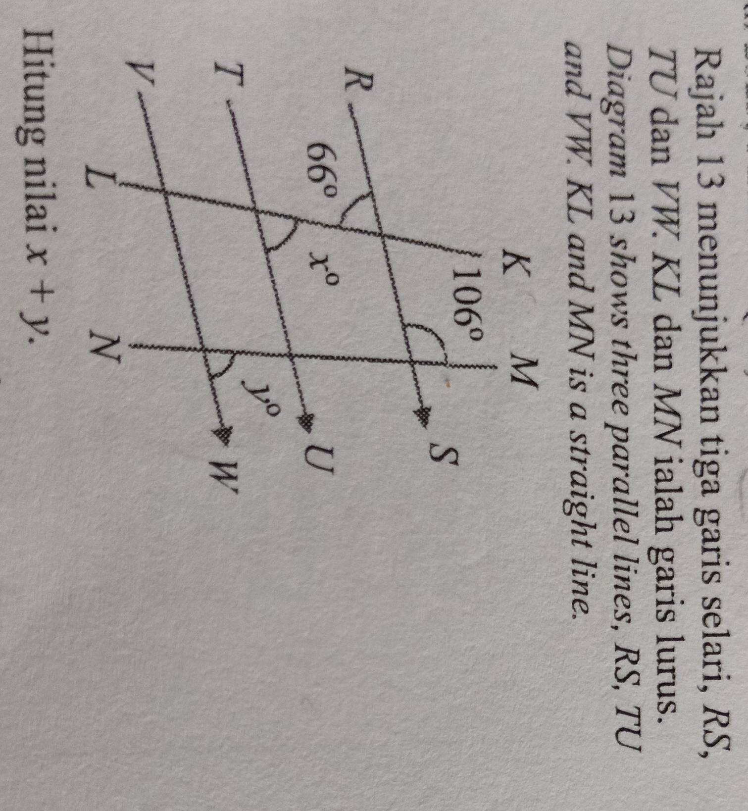 Rajah 13 menunjukkan tiga garis selari, RS,
TU dan VW. KL dan MN ialah garis lurus.
Diagram 13 shows three parallel lines, RS, TU
and VW. KL and MN is a straight line.
Hitung nilai x+y.