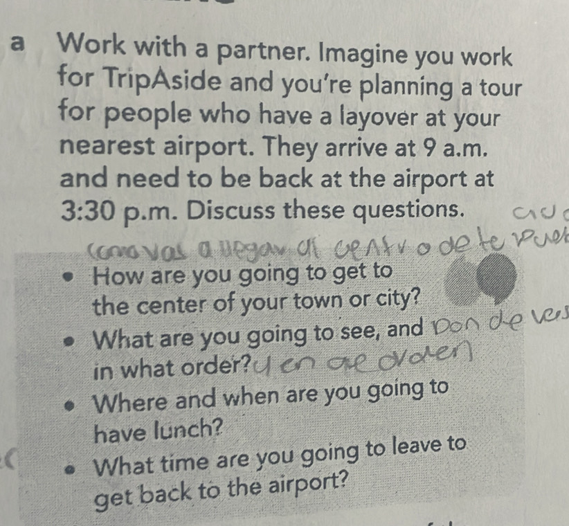 a Work with a partner. Imagine you work 
for TripAside and you're planning a tour 
for people who have a layover at your 
nearest airport. They arrive at 9 a.m. 
and need to be back at the airport at 
3:30 p.m. Discuss these questions. 
How are you going to get to 
the center of your town or city? 
What are you going to see, and 
in what order? 
Where and when are you going to 
have lunch? 
What time are you going to leave to 
get back to the airport?