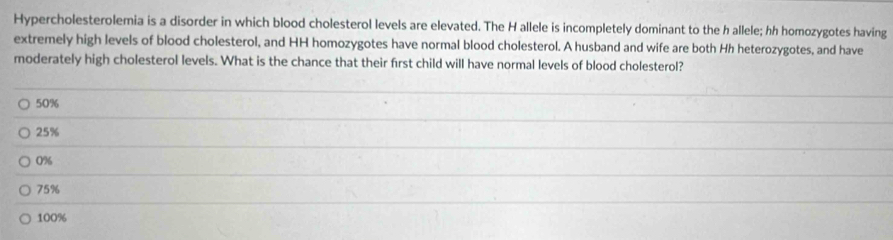 Hypercholesterolemia is a disorder in which blood cholesterol levels are elevated. The H allele is incompletely dominant to the h allele; hh homozygotes having
extremely high levels of blood cholesterol, and HH homozygotes have normal blood cholesterol. A husband and wife are both Hh heterozygotes, and have
moderately high cholesterol levels. What is the chance that their first child will have normal levels of blood cholesterol?
50%
25%
0%
75%
100%