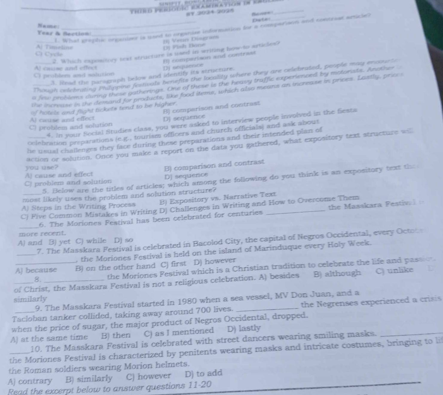 Thübd perodic examination in kaul_
§Y 2024 2028 Reree
Date:
Name:
_1. What prophic orgenizer is used to organize information for a compariaon and contreat anicle?
Year & Bection:
BJ Venn Diogram
Aj Timedine (D) Pish Bane
2. Which expository text structure is used in writing how-to articles?
C) Cycle
B) comperisón and contrast
A] casine and effect Dj sequence
C) problem and solution
Though celebrating Philippine festivals benefits the locality where they are celebrated, people may encounte
A. Read the paragraph below and identify its structure.
a few problems during these gatherings. One of these is the heavy traffic experienced by motorists. Another 
_the increase in the demand for products, like food items, which also means an increase in prices. Lastly, prices
B) comparison and contrast
of hotels and flight tickets tend to be higher.
A) cause and effect
C) problem and solution D) sequence
4. In your Social Studies class, you were asked to interview people involved in the fiesta
celebration preparations (e.g., tourism officers and church officials) and ask about
he usual challenges they face during these preparations and their intended plan of
action or solution. Once you make a report on the data you gathered, what expository text structure will
you use?
A) cause and effect B) comparison and contrast
5. Below are the titles of articles; which among the following do you think is an expository text the
C) problem and solution DJ sequence
most likely uses the problem and solution structure?
A) Steps in the Writing Process B) Expository vs. Narrative Text
C) Five Common Mistakes in Writing D) Challenges in Writing and How to Overcome Them
_6. The Moriones Festival has been celebrated for centuries the Masskara Pestival   
more recent.
_7. The Masskara Festival is celebrated in Bacolod City, the capital of Negros Occidental, every Octob
A) and B) yet C) while D) so
, the Moriones Festival is held on the island of Marinduque every Holy Week.
AJ because B) on the other hand C) first D) however
8.
the Moriones Festival which is a Christian tradition to celebrate the life and passion.
_of Christ, the Masskara Festival is not a religious celebration. A) besides B) although C) unlike
similarly
9. The Masskara Festival started in 1980 when a sea vessel, MV Don Juan, and a
Tacloban tanker collided, taking away around 700 lives. _the Negrenses experienced a crisis
when the price of sugar, the major product of Negros Occidental, dropped.
A) at the same time B) then C) as I mentioned D) lastly
10. The Masskara Festival is celebrated with street dancers wearing smiling masks.
_
the Moriones Festival is characterized by penitents wearing masks and intricate costumes, bringing to li
the Roman soldiers wearing Morion helmets.
A) contrary B) similarly C) however D) to add
Read the excerpt below to answer questions 11-20