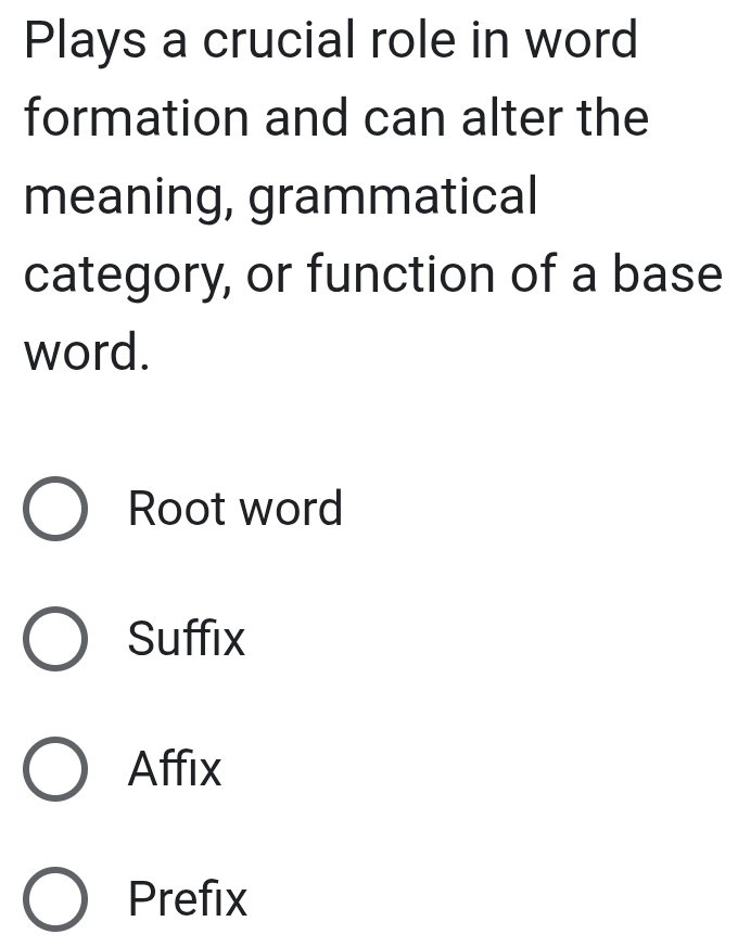 Plays a crucial role in word
formation and can alter the
meaning, grammatical
category, or function of a base
word.
Root word
Suffix
Affix
Prefix