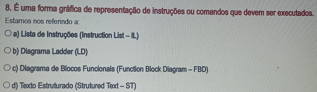 É uma forma gráfica de representação de instruções ou comandos que devem ser executados.
Estamos nos referindo a:
a) Lista de Instruções (Instruction List - IL)
b) Diagrama Ladder (LD)
c) Diagrama de Blocos Funcionais (Function Block Diagram - FBD)
d) Texto Estruturado (Strutured Text - ST)