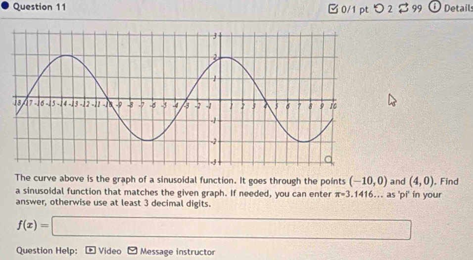 Detail 
0/1 pt つ 2 
The curve above is the graph of a sinusoidal function. It goes through the points (-10,0) and (4,0). Find 
a sinusoidal function that matches the given graph. If needed, you can enter π =3.1416... as 'pi' in your 
answer, otherwise use at least 3 decimal digits.
f(x)=□
Question Help: Video Message instructor