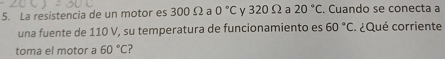 La resistencia de un motor es 300 Ω a 0°C y 320Ωa 20°C. Cuando se conecta a 
una fuente de 110 V, su temperatura de funcionamiento es 60°C ¿ Qué corriente 
toma el motor a 60°C ?