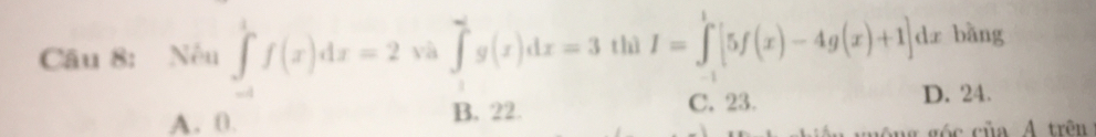 Nếu ∈tlimits _(-1)^1f(x)dx=2 và ∈tlimits _0^ag(x)dx=3 thì I=∈tlimits _(-1)^1[5f(x)-4g(x)+1]dx bàng
A. 0. B. 22. C. 23. D. 24.
ủa A trên