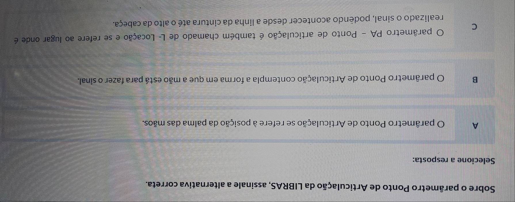 Sobre o parâmetro Ponto de Articulação da LIBRAS, assinale a alternativa correta.
Selecione a resposta:
A O parâmetro Ponto de Articulação se refere à posição da palma das mãos.
B O parâmetro Ponto de Articulação contempla a forma em que a mão está para fazer o sinal.
C O parâmetro PA - Ponto de articulação é também chamado de L- Locação e se refere ao lugar onde é
realizado o sinal, podèndo acontecer desde a linha da cintura até o alto da cabeça.