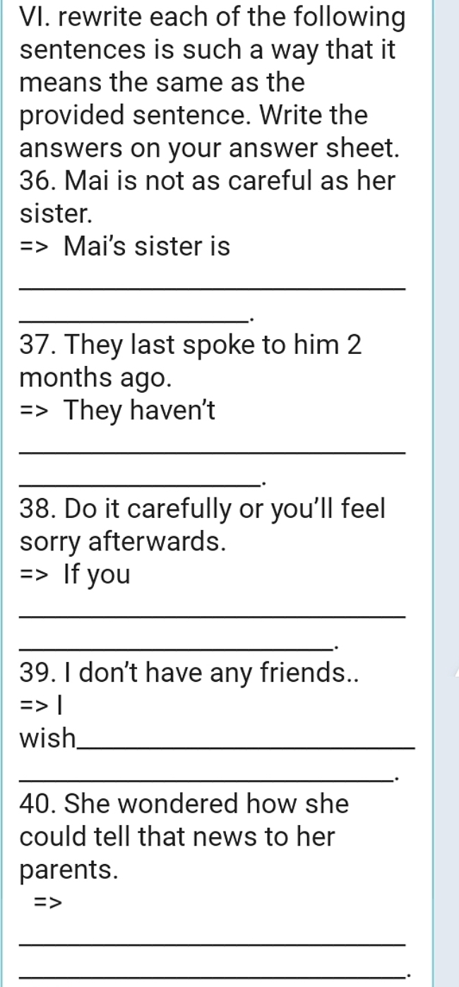 rewrite each of the following 
sentences is such a way that it 
means the same as the 
provided sentence. Write the 
answers on your answer sheet. 
36. Mai is not as careful as her 
sister. 
Mai's sister is 
_ 
__. 
37. They last spoke to him 2
months ago. 
=> They haven't 
_ 
_ 
. 
38. Do it carefully or you'll feel 
sorry afterwards. 
=> If you 
_ 
_ 
. 
39. I don't have any friends.. 
wish_ 
_`. 
40. She wondered how she 
could tell that news to her 
parents. 
= 
_ 
_.