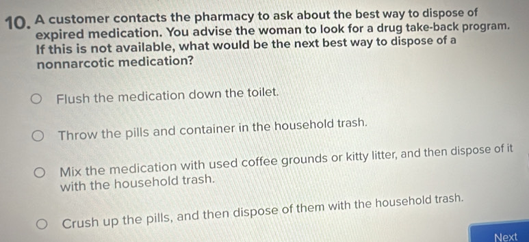 A customer contacts the pharmacy to ask about the best way to dispose of
expired medication. You advise the woman to look for a drug take-back program.
If this is not available, what would be the next best way to dispose of a
nonnarcotic medication?
Flush the medication down the toilet.
Throw the pills and container in the household trash.
Mix the medication with used coffee grounds or kitty litter, and then dispose of it
with the household trash.
Crush up the pills, and then dispose of them with the household trash.
Next