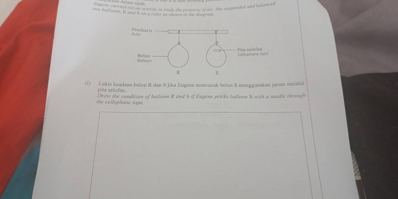 İkkan dalam rajah. 
Eugene carried out an activity to study the property of air. She suspended and balanced 
two balloons, R and S on a ruler as shown in the diagram. 
(i) Lukis keadaan belon R dan S jika Eugene mencucuk belon S menggunakan jarum meialui 
pita selofan. 
Draw the condition of balloon R and S if Eugene pricks balloon S with a needle through 
the cellophane tape.