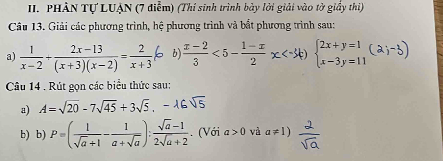 PHÀN Tự LUẠN (7 điểm) (Thí sinh trình bày lời giải vào tờ giấy thi) 
Câu 13. Giải các phương trình, hệ phương trình và bất phương trình sau: 
a)  1/x-2 + (2x-13)/(x+3)(x-2) = 2/x+3  b)  (x-2)/3 <5- (1-x)/2  beginarrayl 2x+y=1 x-3y=11endarray.
Câu 14 . Rút gọn các biểu thức sau: 
a) A=sqrt(20)-7sqrt(45)+3sqrt(5). 
b) b) P=( 1/sqrt(a)+1 - 1/a+sqrt(a) ): (sqrt(a)-1)/2sqrt(a)+2 . (Với a>0 và a!= 1)