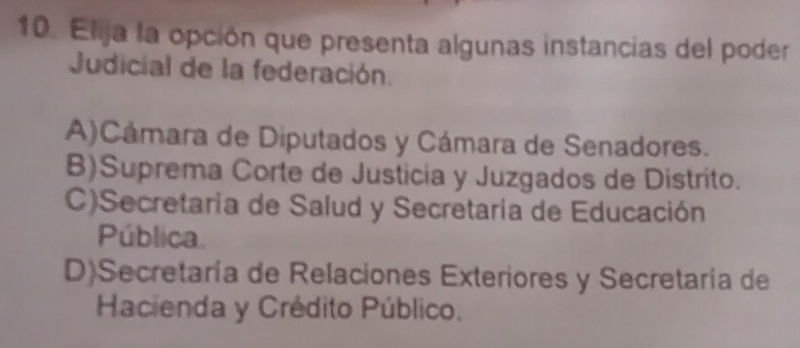 Elija la opción que presenta algunas instancias del poder
Judicial de la federación.
A)Cámara de Diputados y Cámara de Senadores.
B)Suprema Corte de Justicia y Juzgados de Distrito.
C)Secretaría de Salud y Secretaría de Educación
Pública
D)Secretaría de Relaciones Exteriores y Secretaría de
Hacienda y Crédito Público.