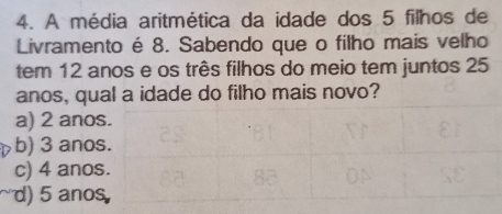 A média aritmética da idade dos 5 filhos de
Livramento é 8. Sabendo que o filho mais velho
tem 12 anos e os três filhos do meio tem juntos 25
anos, qual a idade do filho mais novo?
a) 2 ano
b) 3 ano
c) 4 ano
d) 5 ano