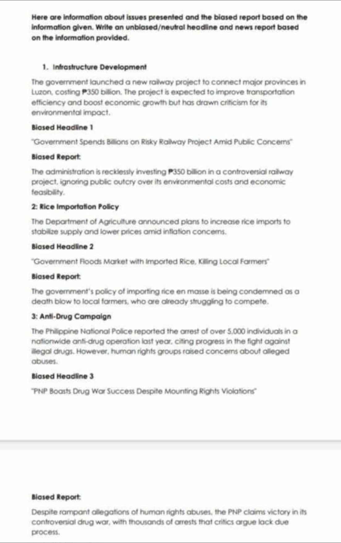 Here are information about issues presented and the biased report based on the 
information given. Write an unbiased/neutral headline and news report based 
on the information provided. 
1. Infrastructure Development 
The government launched a new railway project to connect major provinces in 
Luzon, costing P350 billion. The project is expected to improve transportation 
efficiency and boost economic growth but has drawn criticism for its 
environmental impact. 
Biased Headline 1 
''Government Spends Billions on Risky Railway Project Amid Public Concerns'' 
Biased Report: 
The administration is recklessly investing P350 billion in a controversial railway 
project, ignoring public outcry over its environmental costs and economic 
feasibility. 
2: Rice Importation Policy 
The Department of Agriculture announced plans to increase rice imports to 
stabilize supply and lower prices amid inflation concerns. 
Biased Headline 2 
''Government Foods Market with Imported Rice, Killing Local Farmers'' 
Biased Report: 
The government's policy of importing rice en masse is being condemned as a 
death blow to local farmers, who are already struggling to compete. 
3: Anti-Drug Campaign 
The Philippine National Police reported the arrest of over 5,000 individuals in a 
nationwide anti-drug operation last year, citing progress in the fight against 
illegal drugs. However, human rights groups raised concerns about alleged 
abuses. 
Biased Headline 3 
''PNP Boasts Drug War Success Despite Mounting Rights Violations'' 
Blased Report: 
Despite rampant allegations of human rights abuses, the PNP claims victory in its 
controversial drug war, with thousands of arrests that critics argue lack due 
process.