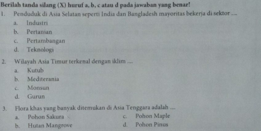 Berilah tanda silang (X) huruf a, b, c atau d pada jawaban yang benar!
1. Penduduk di Asia Selatan seperti India dan Bangladesh mayoritas bekerja di sektor ....
a. Industri
b. Pertanian
c. Pertambangan
d. Teknologi
2. Wilayah Asia Timur terkenal dengan iklim ....
a. Kutub
b. Mediterania
c. Monsun
d. Gurun
3. Flora khas yang banyak ditemukan di Asia Tenggara adalah ....
a. Pohon Sakura c. Pohon Maple
b. Hutan Mangrove d. Pohon Pinus