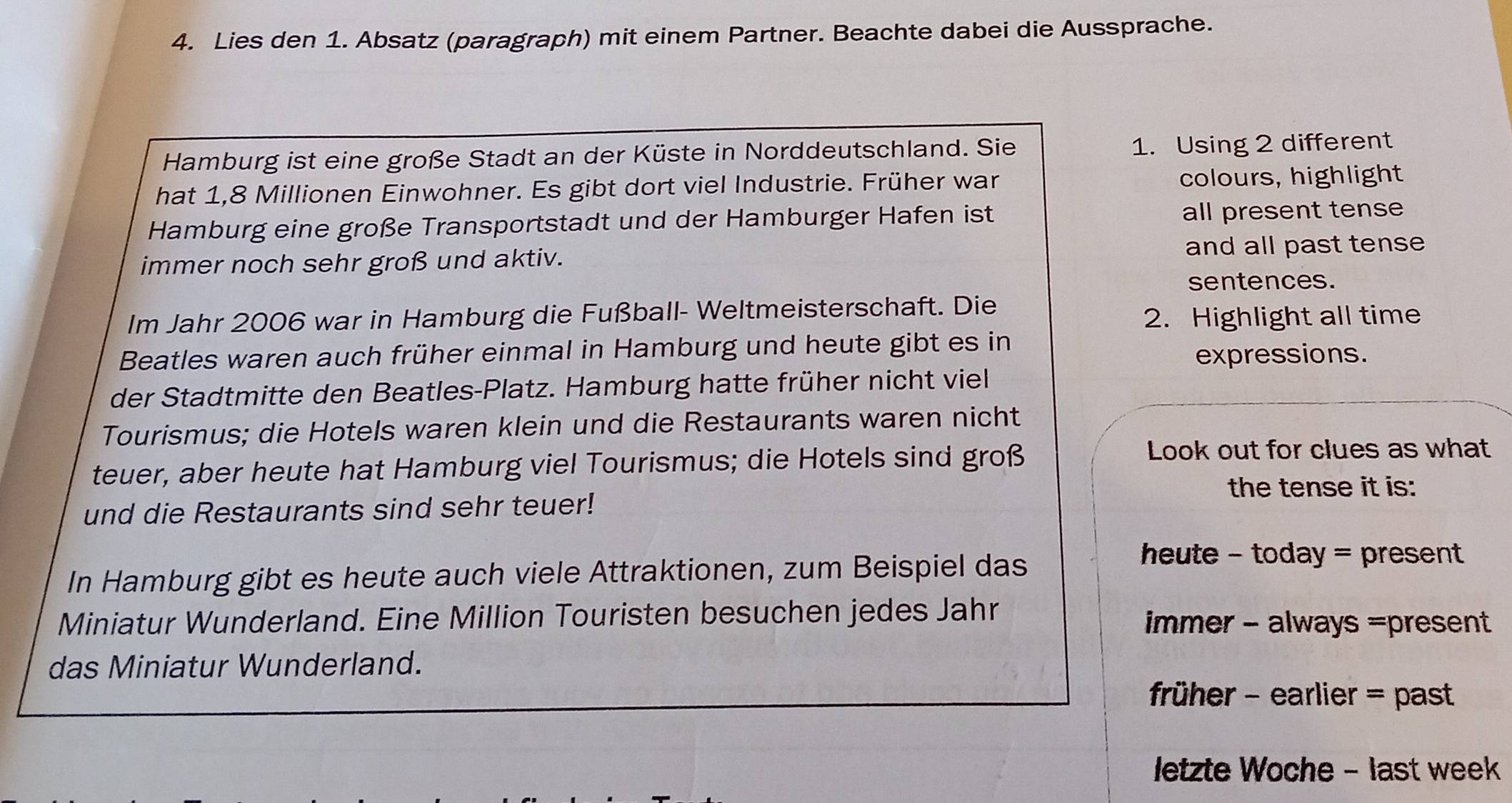 Lies den 1. Absatz (paragraph) mit einem Partner. Beachte dabei die Aussprache.
Hamburg ist eine große Stadt an der Küste in Norddeutschland. Sie 1. Using 2 different
hat 1,8 Millionen Einwohner. Es gibt dort viel Industrie. Früher war colours, highlight
Hamburg eine große Transportstadt und der Hamburger Hafen ist all present tense
immer noch sehr groß und aktiv. and all past tense
sentences.
Im Jahr 2006 war in Hamburg die Fußball- Weltmeisterschaft. Die
2. Highlight all time
Beatles waren auch früher einmal in Hamburg und heute gibt es in
expressions.
der Stadtmitte den Beatles-Platz. Hamburg hatte früher nicht viel
Tourismus; die Hotels waren klein und die Restaurants waren nicht
teuer, aber heute hat Hamburg viel Tourismus; die Hotels sind groß
Look out for clues as what
the tense it is:
und die Restaurants sind sehr teuer!
In Hamburg gibt es heute auch viele Attraktionen, zum Beispiel das
heute - today = present
Miniatur Wunderland. Eine Million Touristen besuchen jedes Jahr immer - always =present
das Miniatur Wunderland.
früher - earlier = past
letzte Woche - last week