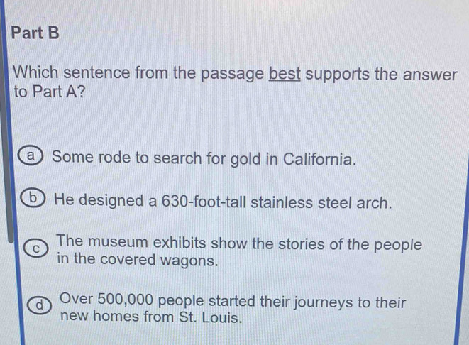 Which sentence from the passage best supports the answer
to Part A?
a) Some rode to search for gold in California.
b) He designed a 630-foot -tall stainless steel arch.
C The museum exhibits show the stories of the people
in the covered wagons.
d Over 500,000 people started their journeys to their
new homes from St. Louis.