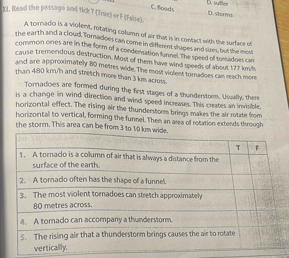 suffer
as C. floods D. storms
XI. Read the passagé and tick T (True) or F (False).
A tornado is a violent, rotating column of air that is in contact with the surface of
the earth and a cloud. Tornadoes can come in different shapes and sizes, but the most
common ones are in the form of a condensation funnel. The speed of tornadoes can
cause tremendous destruction. Most of them have wind speeds of about 177 km/h
and are approximately 80 metres wide. The most violent tornadoes can reach more
than 480 km/h and stretch more than 3 km across.
Tornadoes are formed during the first stages of a thunderstorm. Usually, there
is a change in wind direction and wind speed increases. This creates an invisible,
horizontal effect. The rising air the thunderstorm brings makes the air rotate from
horizontal to vertical, forming the funnel. Then an area of rotation extends through
the storm. This area can be from 3 to