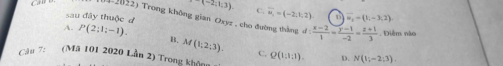 -(-2;1;3). C. vector u_1=(-2;1;2). D vector u_2=(1;-3;2). 
Carb (4-2022) Trong không gian Oxyz , cho đường thằng  (x-2)/1 = (y-1)/-2 = (z+1)/3 
sau đây thuộc d
. Điểm nào
A. P(2;1;-1). B. M(1;2;3).
C. Q(1:1:1). D. N(1;-2;3). 
Câu 7: (Mã 101 2020 Lần 2) Trong không