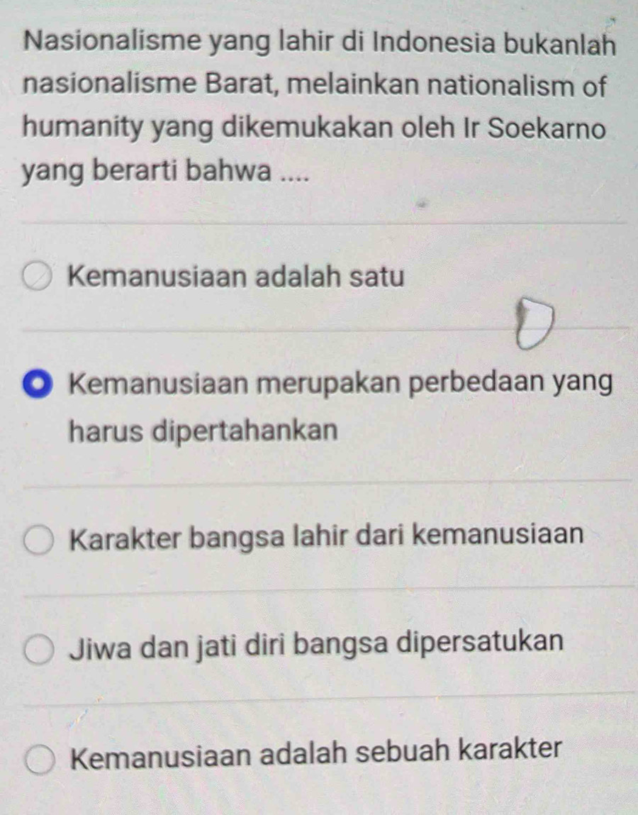 Nasionalisme yang lahir di Indonesia bukanlah
nasionalisme Barat, melainkan nationalism of
humanity yang dikemukakan oleh Ir Soekarno
yang berarti bahwa ....
Kemanusiaan adalah satu
◎ Kemanusiaan merupakan perbedaan yang
harus dipertahankan
Karakter bangsa lahir dari kemanusiaan
Jiwa dan jati diri bangsa dipersatukan
Kemanusiaan adalah sebuah karakter