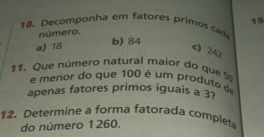 15
10. Decomponha em fatores primos cada
número.
a) 18
b) 84
c) 242
11. Que número natural maior do que 50
e menor do que 100 é um produto de
apenas fatores primos iguais a 3?
12. Determine a forma fatorada completa
do número 1260.