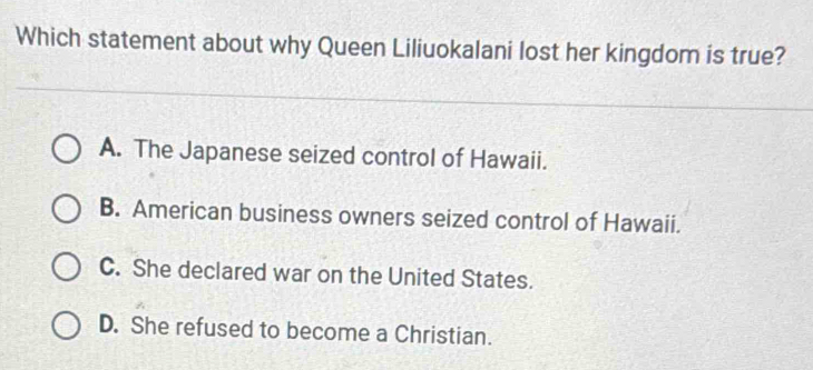 Which statement about why Queen Liliuokalani lost her kingdom is true?
A. The Japanese seized control of Hawaii.
B. American business owners seized control of Hawaii.
C. She declared war on the United States.
D. She refused to become a Christian.