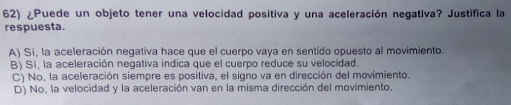 ¿Puede un objeto tener una velocidad positiva y una aceleración negativa? Justifica la
respuesta.
A) Sí, la aceleración negativa hace que el cuerpo vaya en sentido opuesto al movimiento.
B) Sí, la aceleración negativa indica que el cuerpo reduce su velocidad.
C) No, la aceleración siempre es positiva, el signo va en dirección del movimiento.
D) No, la velocidad y la aceleración van en la misma dirección del movimiento.