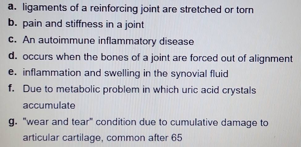 ligaments of a reinforcing joint are stretched or torn 
b. pain and stiffness in a joint 
c. An autoimmune inflammatory disease 
d. occurs when the bones of a joint are forced out of alignment 
e. inflammation and swelling in the synovial fluid 
f. Due to metabolic problem in which uric acid crystals 
accumulate 
g. "wear and tear" condition due to cumulative damage to 
articular cartilage, common after 65