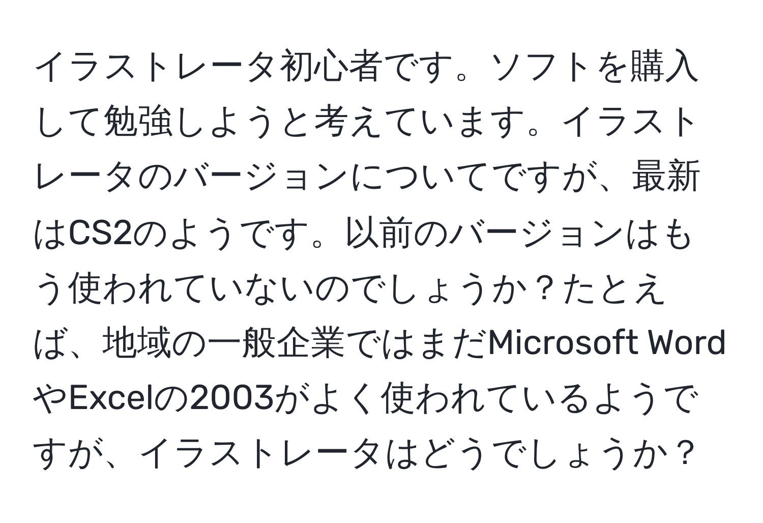 イラストレータ初心者です。ソフトを購入して勉強しようと考えています。イラストレータのバージョンについてですが、最新はCS2のようです。以前のバージョンはもう使われていないのでしょうか？たとえば、地域の一般企業ではまだMicrosoft WordやExcelの2003がよく使われているようですが、イラストレータはどうでしょうか？