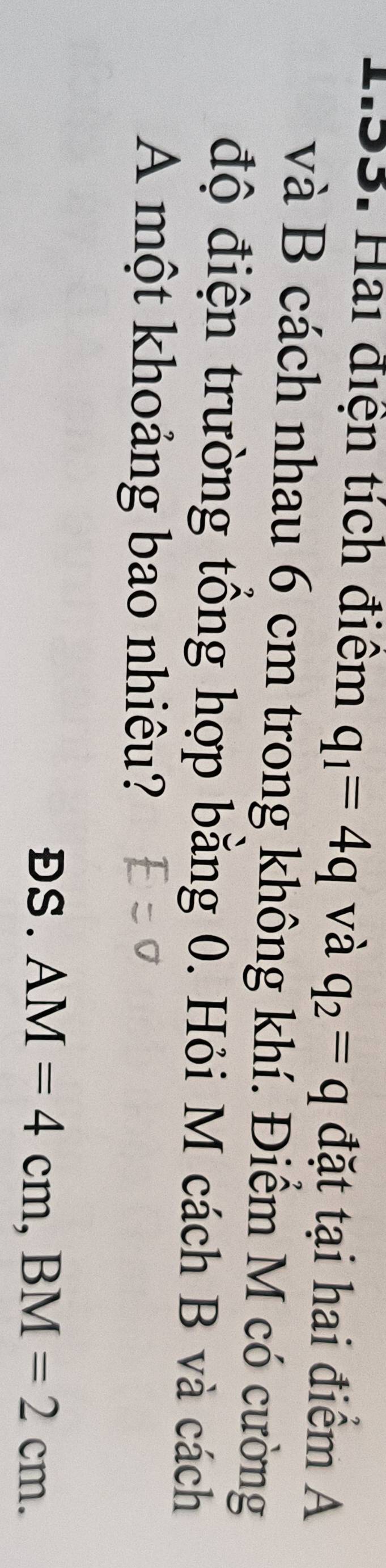 Hai điện tích điểm q_1=4q và q_2=q đặt tại hai điểm A 
và B cách nhau 6 cm trong không khí. Điểm M có cường 
độ điện trường tổng hợp bằng 0. Hỏi M cách B và cách 
A một khoảng bao nhiêu? 
ĐS. AM=4cm, BM=2cm.
