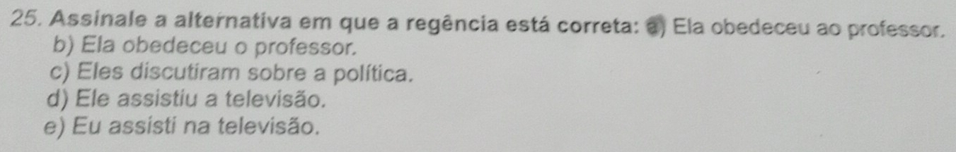 Assinale a alternativa em que a regência está correta: a) Ela obedeceu ao professor.
b) Ela obedeceu o professor.
c) Eles discutiram sobre a política.
d) Ele assistiu a televisão.
e) Eu assisti na televisão.