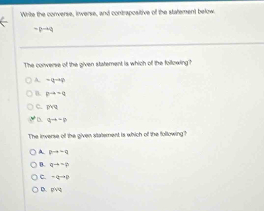 Write the converse, inverse, and contrapositive of the statement below.
-pto q
The converse of the given statement is which of the following?
A. -qto p
B. pto neg q
C. pvee q
D qto -p
The inverse of the given statement is which of the following?
A. pto -q
B. qto -p
C. -qto p
D. 3sqrt(Q)