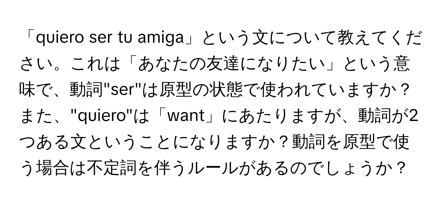 「quiero ser tu amiga」という文について教えてください。これは「あなたの友達になりたい」という意味で、動詞"ser"は原型の状態で使われていますか？また、"quiero"は「want」にあたりますが、動詞が2つある文ということになりますか？動詞を原型で使う場合は不定詞を伴うルールがあるのでしょうか？