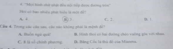 '''Mọi hình chữ nhật đều nội tiếp được đường tròn'''
Hỏi có bao nhiêu phát biểu là một đề?
A. 4. B. 3 C. 2. D. 1.
Cầu 4. Trong các cầu sau, câu nào không phải là mệnh đẻ?
A. Buồn ngù quá! B. Hình thoi có hai đường chéo vuông góc với nhau.
C. 8 là số chính phương. D. Băng Cốc là thủ đô của Mianma.