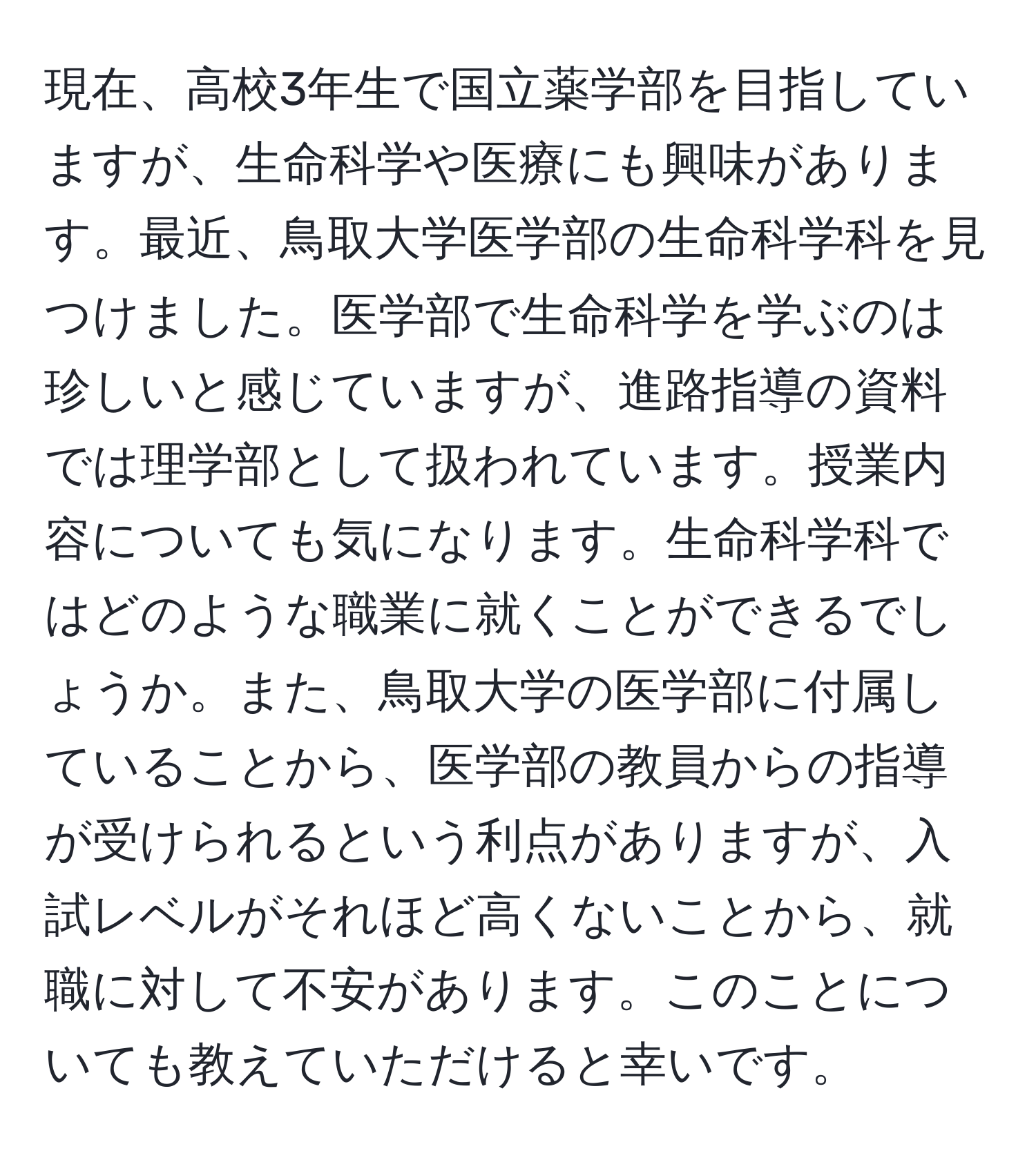 現在、高校3年生で国立薬学部を目指していますが、生命科学や医療にも興味があります。最近、鳥取大学医学部の生命科学科を見つけました。医学部で生命科学を学ぶのは珍しいと感じていますが、進路指導の資料では理学部として扱われています。授業内容についても気になります。生命科学科ではどのような職業に就くことができるでしょうか。また、鳥取大学の医学部に付属していることから、医学部の教員からの指導が受けられるという利点がありますが、入試レベルがそれほど高くないことから、就職に対して不安があります。このことについても教えていただけると幸いです。