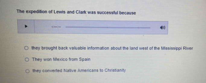 The expedition of Lewis and Clark was successful because
_
they brought back valuable information about the land west of the Mississippi River
They won Mexico from Spain
they converted Native Americans to Christianity