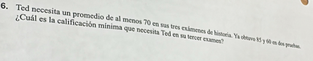 Ted necesita un promedio de al menos 70 en sus tres exámenes de historia. Ya obtuvo 85 y 60 en dos pruebas 
¿Cuál es la calificación mínima que necesita Ted en su tercer examen?