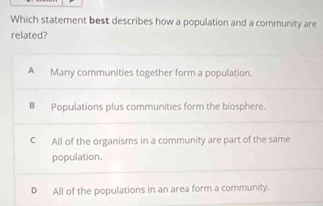 Which statement best describes how a population and a community are
related?
A Many communities together form a population.
B Populations plus communities form the biosphere.
C All of the organisms in a community are part of the same
population.
D All of the populations in an area form a community.