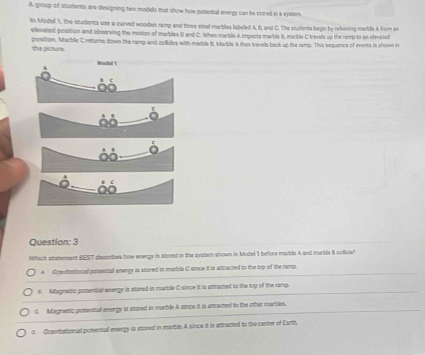 A group of students, are designing two models that show how potential energy can be stored in a systern.
ln Mzdell 1., the studients use a curved weoden ramp and three steel marbles labeled A, B, and C. The students begin by releasing marble A from an
ellevasted posrition and observing the motion of marblea B and C. When marble A impacts marble B, marble C travels up the ramp to an elevated
position. Mariblie C returma down the ramp and collides with marble B. Marble A then travels back up the ramp. This sequence of events is shown in
the picture
c
Question: 3
Which staterment BEST describes how energy is stored in the systern shown in Model 1 before marble A and marble 8 collide?
4. Grautational potentiall energy is stored in marble C since it is attracted to the top of the ramp.
s. Magnetic potential energy is stored in marble C since it is attracted to the top of the ramp.
c. Magnettic potential energy is stored in marble A since it is attracted to the other marbles.
。 Gravitational potential energy is stored in marble A since it is attracted to the center of Earth