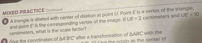 MIXED PRACTICE Continued 
8) A triangle is dilated with center of dilation at point U. Point E is a vertex of the triangle, 
and point E ' is the corresponding vertex of the image. If UE=2 centimeters and UE'=10
centimeters, what is the scale factor? 
9 Give the coordinates of △ A'B'C' after a transformation of △ ABC with the 
) se the origin as the center of