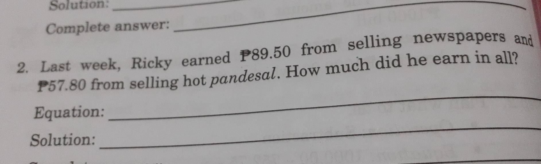 Solution:_ 
Complete answer: 
_ 
2. Last week, Ricky earned P89.50 from selling newspapers and
P57.80 from selling hot pandesal. How much did he earn in all? 
Equation: 
_ 
Solution: 
_ 
_