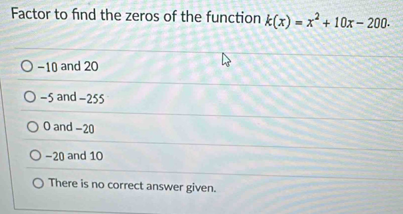 Factor to find the zeros of the function k(x)=x^2+10x-200.
−10 and 20
−5 and -255
O and -20
−20 and 10
There is no correct answer given.