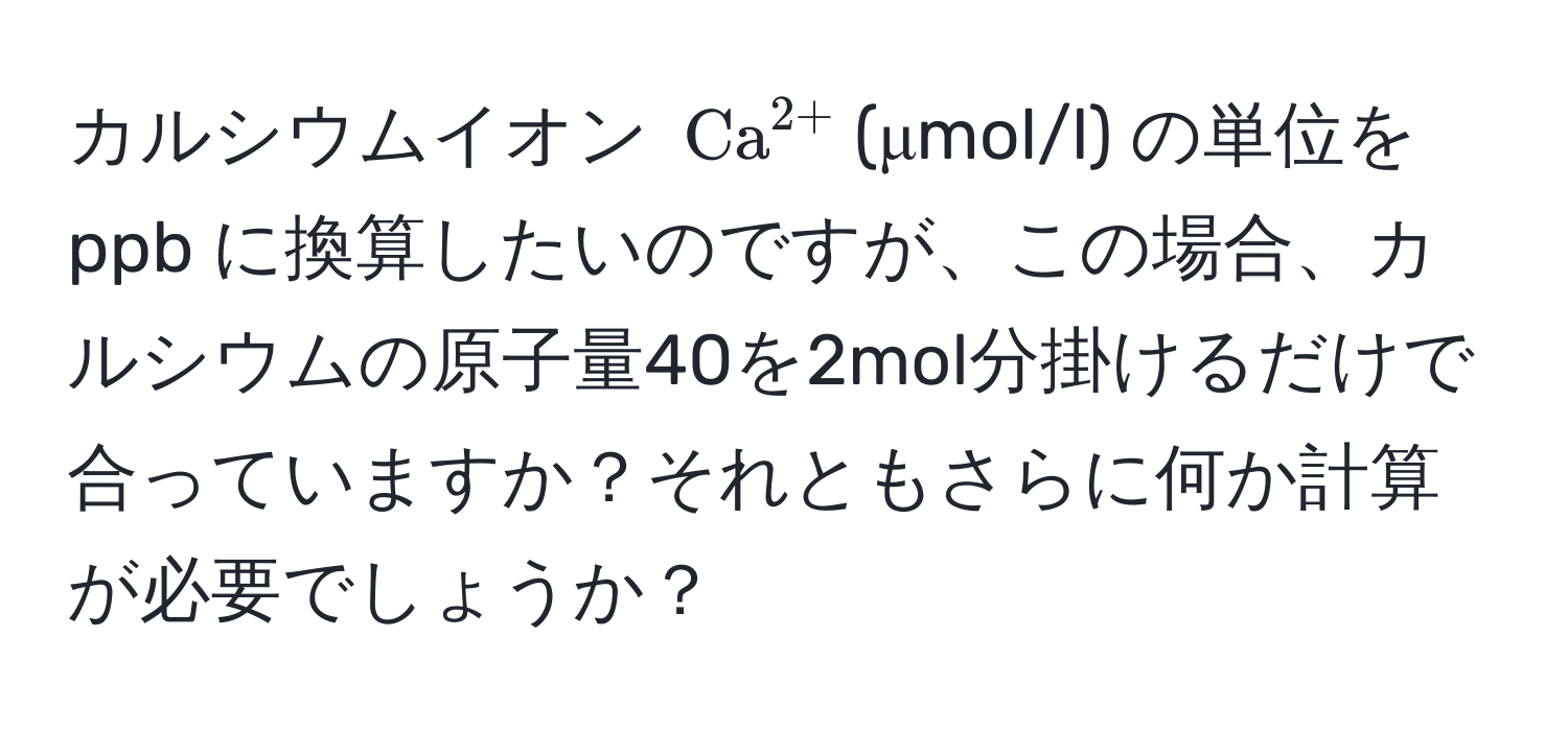 カルシウムイオン $ (Ca)^(2+) $(μmol/l) の単位を ppb に換算したいのですが、この場合、カルシウムの原子量40を2mol分掛けるだけで合っていますか？それともさらに何か計算が必要でしょうか？